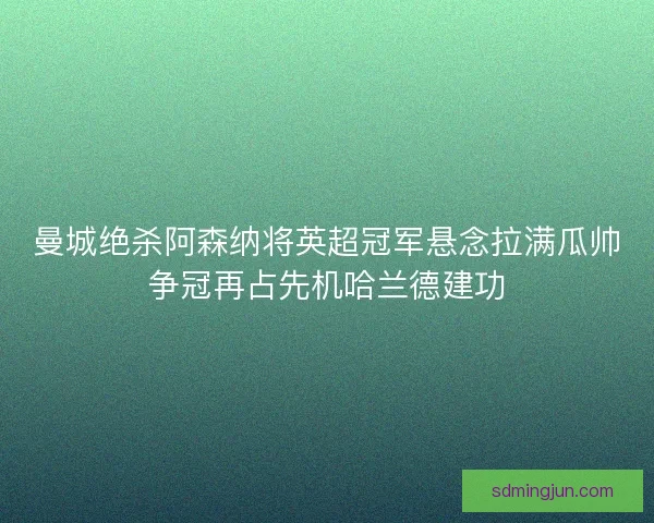 曼城绝杀阿森纳将英超冠军悬念拉满瓜帅争冠再占先机哈兰德建功